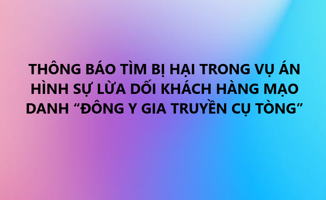 THÔNG BÁO TÌM BỊ HẠI TRONG VỤ ÁN HÌNH SỰ LỪA DỐI KHÁCH HÀNG MẠO DANH “ĐÔNG Y GIA TRUYỀN CỤ TÒNG”