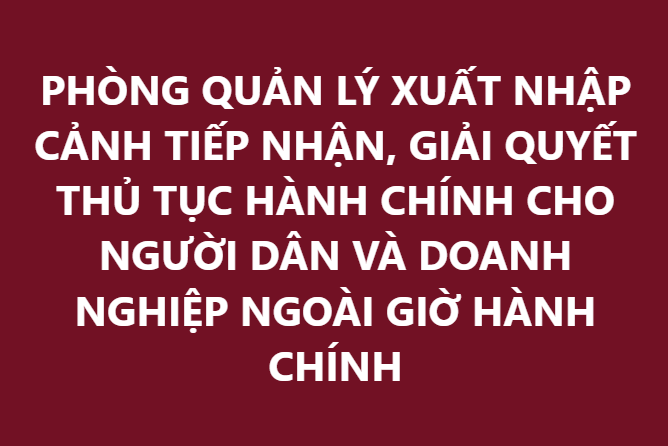 PHÒNG QUẢN LÝ XUẤT NHẬP CẢNH TIẾP NHẬN, GIẢI QUYẾT THỦ TỤC HÀNH CHÍNH CHO NGƯỜI DÂN VÀ DOANH NGHIỆP NGOÀI GIỜ HÀNH CHÍNH